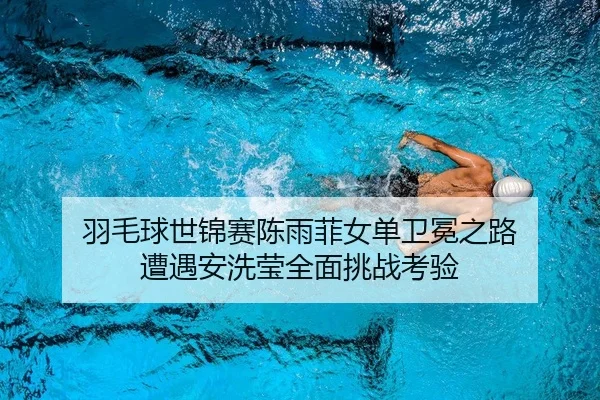 羽毛球世锦赛陈雨菲女单卫冕之路 遭遇安洗莹全面挑战考验